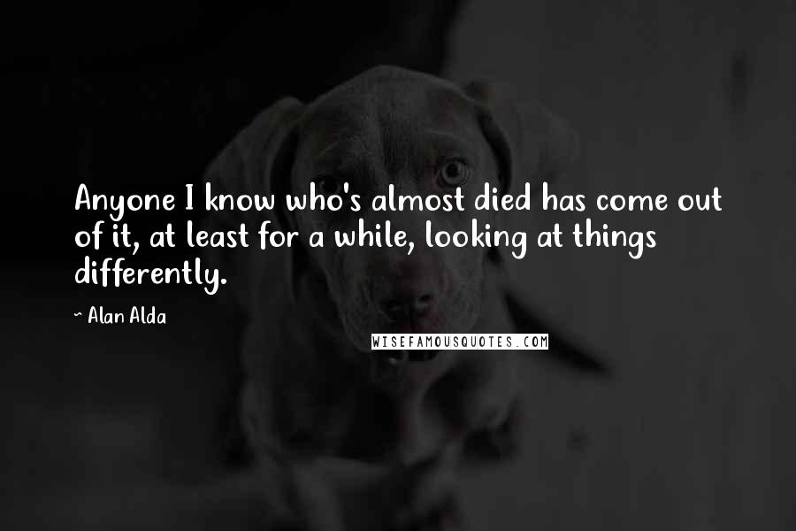 Alan Alda Quotes: Anyone I know who's almost died has come out of it, at least for a while, looking at things differently.