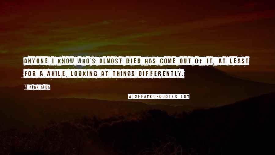 Alan Alda Quotes: Anyone I know who's almost died has come out of it, at least for a while, looking at things differently.
