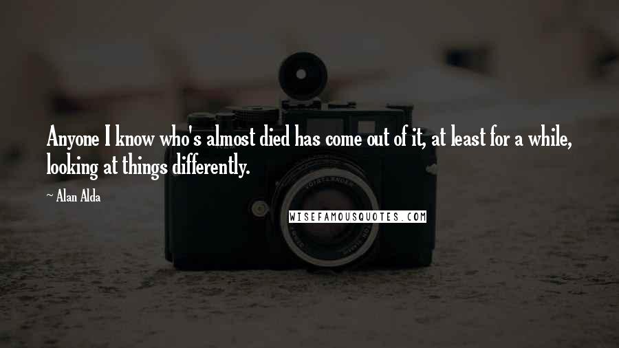 Alan Alda Quotes: Anyone I know who's almost died has come out of it, at least for a while, looking at things differently.