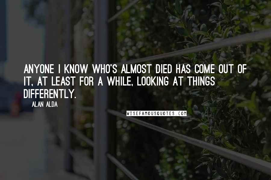 Alan Alda Quotes: Anyone I know who's almost died has come out of it, at least for a while, looking at things differently.