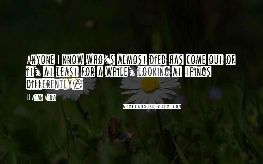 Alan Alda Quotes: Anyone I know who's almost died has come out of it, at least for a while, looking at things differently.