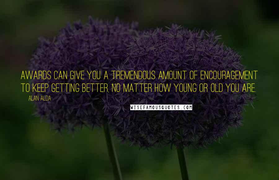 Alan Alda Quotes: Awards can give you a tremendous amount of encouragement to keep getting better, no matter how young or old you are.