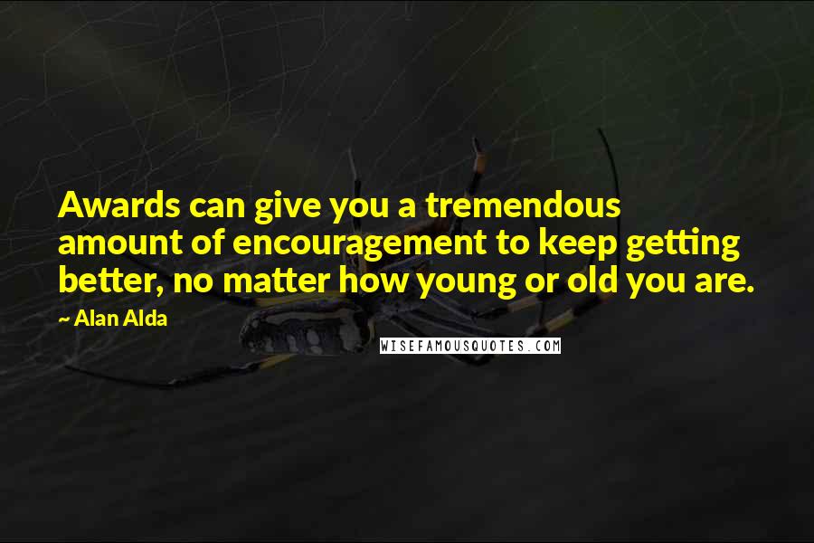 Alan Alda Quotes: Awards can give you a tremendous amount of encouragement to keep getting better, no matter how young or old you are.