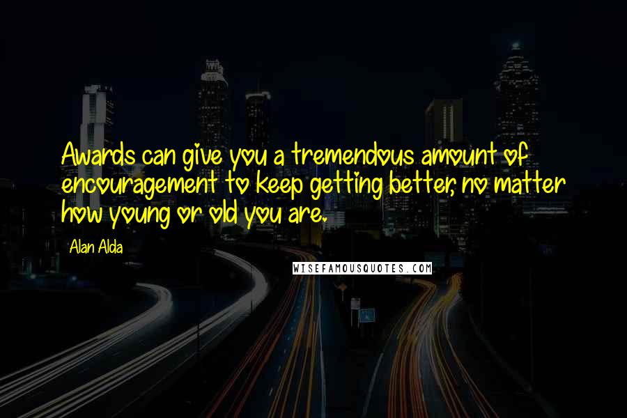 Alan Alda Quotes: Awards can give you a tremendous amount of encouragement to keep getting better, no matter how young or old you are.