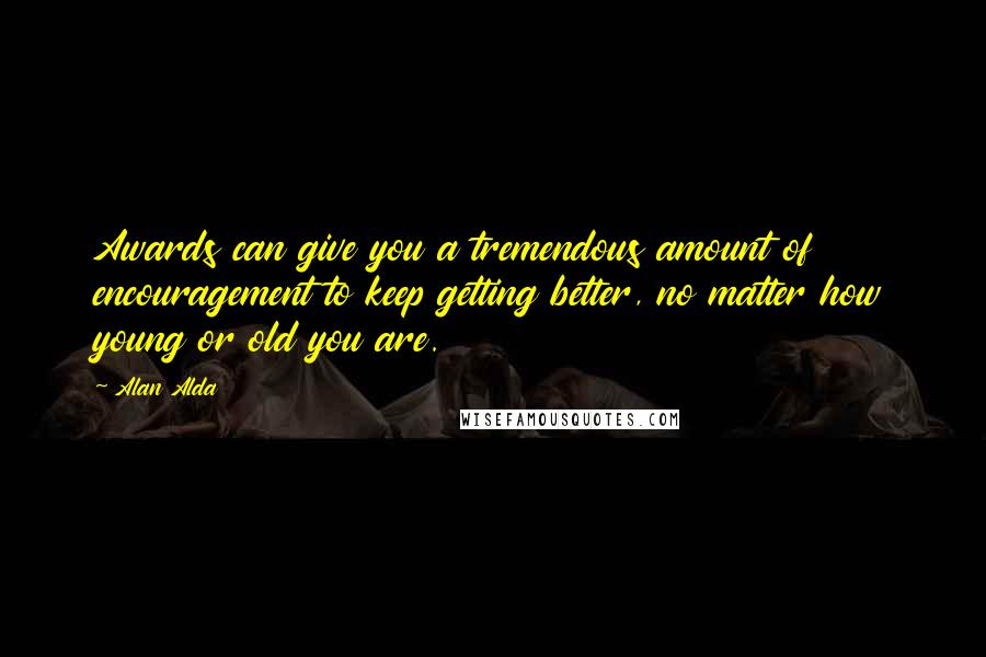 Alan Alda Quotes: Awards can give you a tremendous amount of encouragement to keep getting better, no matter how young or old you are.