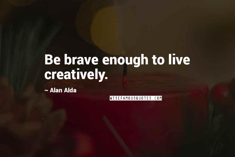 Alan Alda Quotes: Be brave enough to live creatively.
