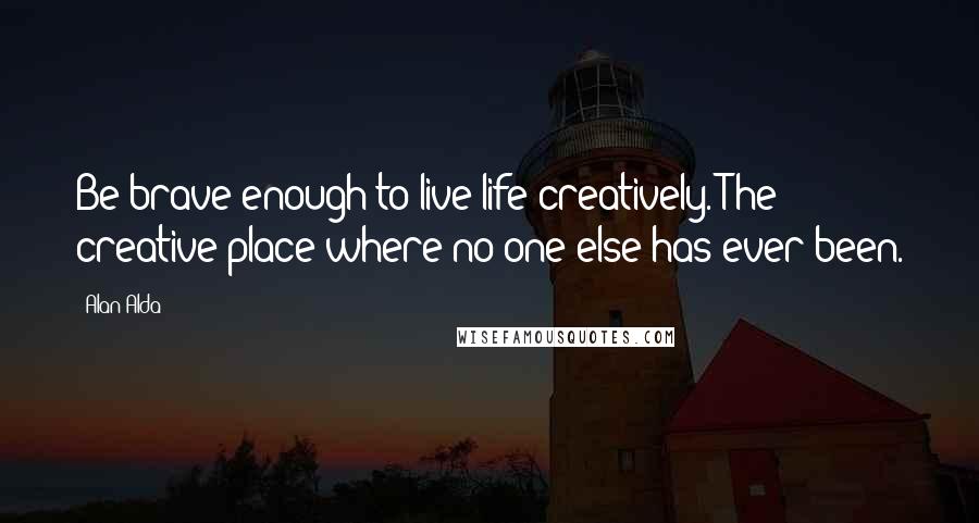 Alan Alda Quotes: Be brave enough to live life creatively. The creative place where no one else has ever been.