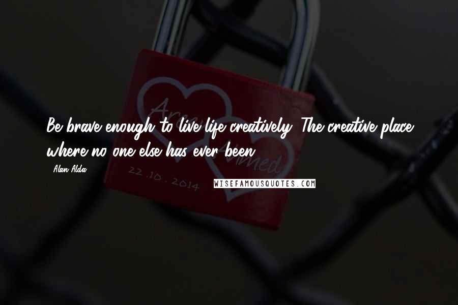 Alan Alda Quotes: Be brave enough to live life creatively. The creative place where no one else has ever been.