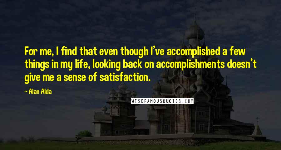 Alan Alda Quotes: For me, I find that even though I've accomplished a few things in my life, looking back on accomplishments doesn't give me a sense of satisfaction.