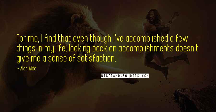 Alan Alda Quotes: For me, I find that even though I've accomplished a few things in my life, looking back on accomplishments doesn't give me a sense of satisfaction.