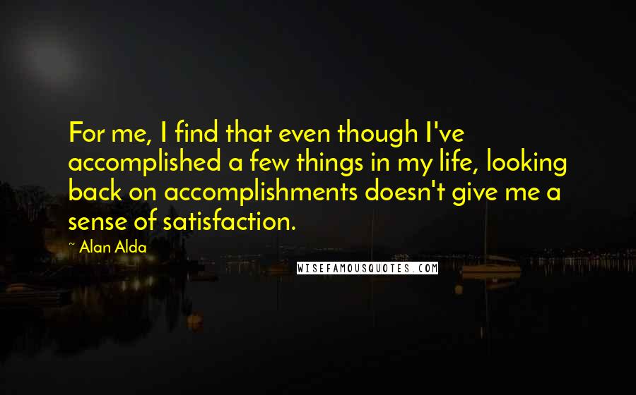 Alan Alda Quotes: For me, I find that even though I've accomplished a few things in my life, looking back on accomplishments doesn't give me a sense of satisfaction.