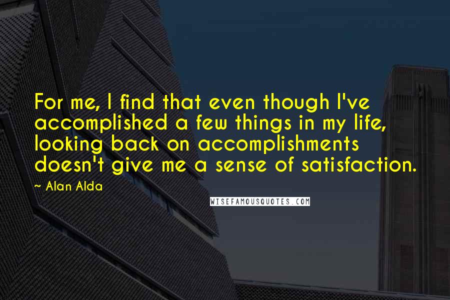 Alan Alda Quotes: For me, I find that even though I've accomplished a few things in my life, looking back on accomplishments doesn't give me a sense of satisfaction.