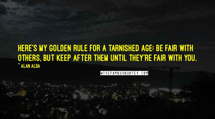 Alan Alda Quotes: Here's my Golden Rule for a tarnished age: Be fair with others, but keep after them until they're fair with you.