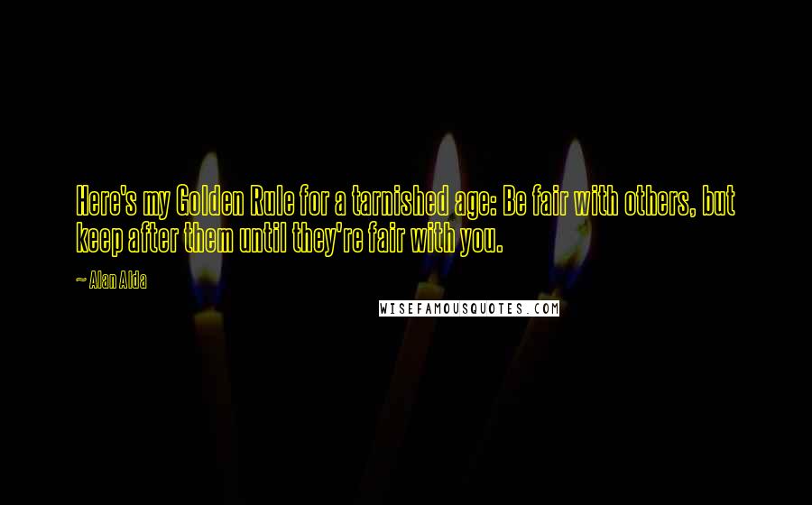 Alan Alda Quotes: Here's my Golden Rule for a tarnished age: Be fair with others, but keep after them until they're fair with you.