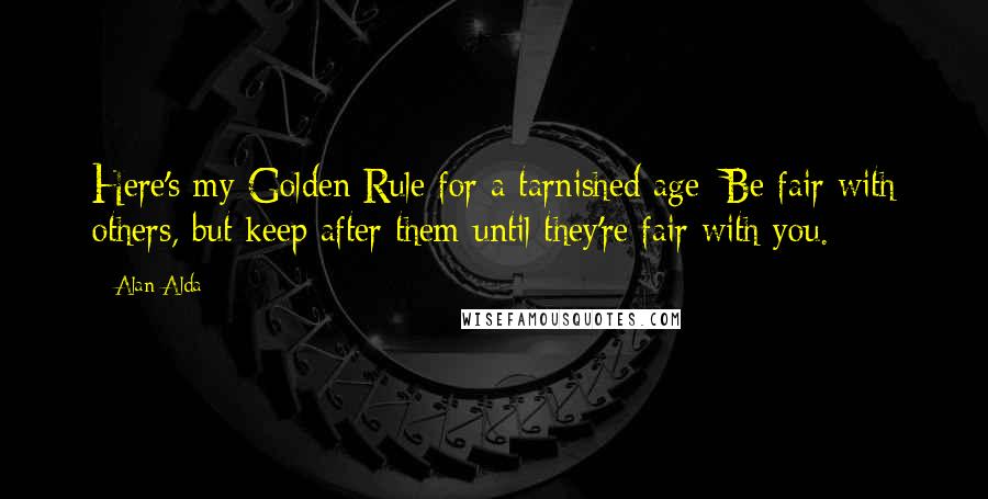 Alan Alda Quotes: Here's my Golden Rule for a tarnished age: Be fair with others, but keep after them until they're fair with you.