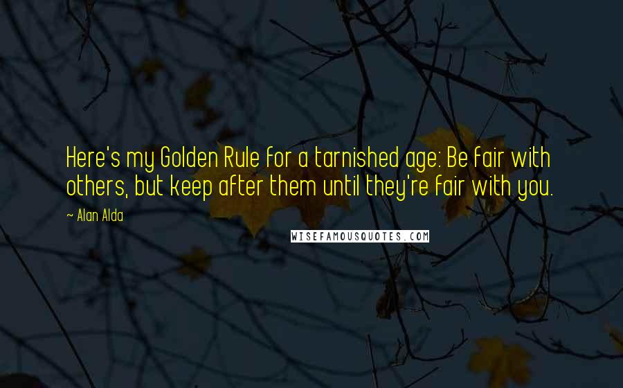 Alan Alda Quotes: Here's my Golden Rule for a tarnished age: Be fair with others, but keep after them until they're fair with you.