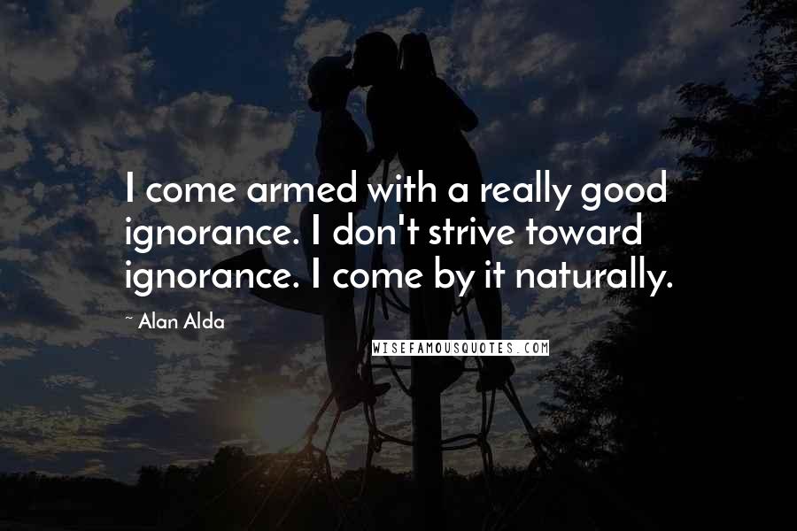 Alan Alda Quotes: I come armed with a really good ignorance. I don't strive toward ignorance. I come by it naturally.