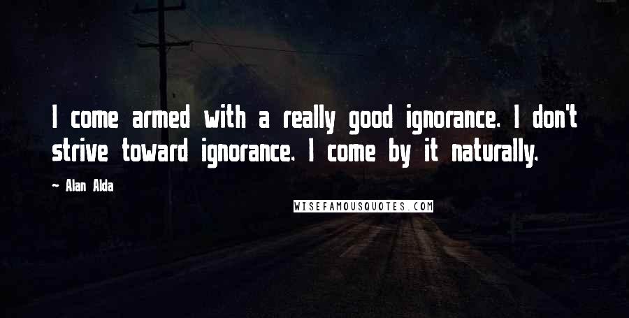 Alan Alda Quotes: I come armed with a really good ignorance. I don't strive toward ignorance. I come by it naturally.