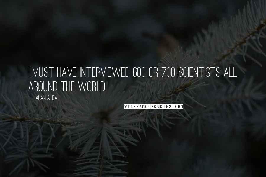 Alan Alda Quotes: I must have interviewed 600 or 700 scientists all around the world.