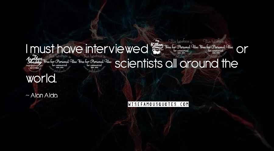 Alan Alda Quotes: I must have interviewed 600 or 700 scientists all around the world.
