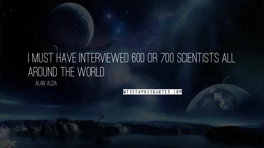 Alan Alda Quotes: I must have interviewed 600 or 700 scientists all around the world.