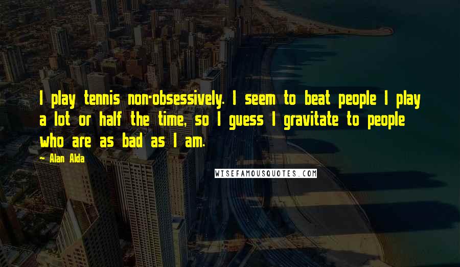 Alan Alda Quotes: I play tennis non-obsessively. I seem to beat people I play a lot or half the time, so I guess I gravitate to people who are as bad as I am.