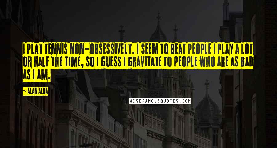 Alan Alda Quotes: I play tennis non-obsessively. I seem to beat people I play a lot or half the time, so I guess I gravitate to people who are as bad as I am.