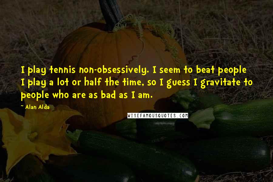 Alan Alda Quotes: I play tennis non-obsessively. I seem to beat people I play a lot or half the time, so I guess I gravitate to people who are as bad as I am.