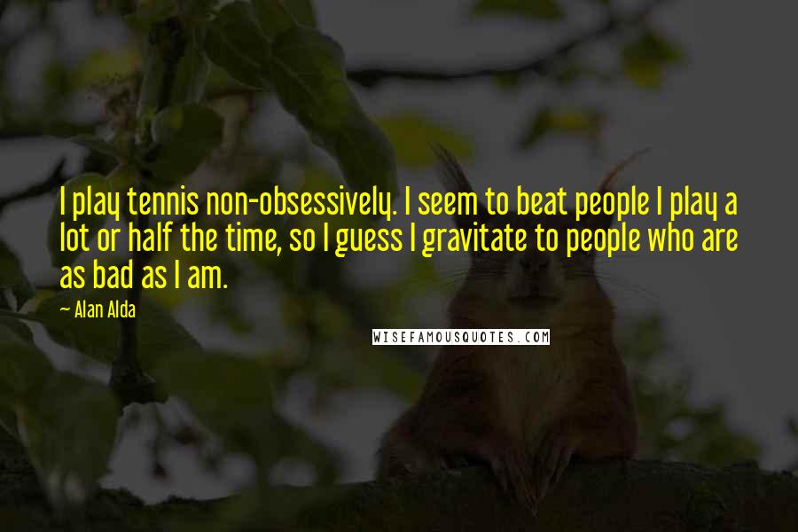 Alan Alda Quotes: I play tennis non-obsessively. I seem to beat people I play a lot or half the time, so I guess I gravitate to people who are as bad as I am.