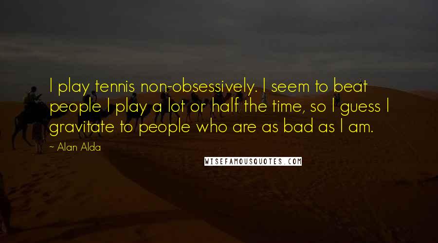 Alan Alda Quotes: I play tennis non-obsessively. I seem to beat people I play a lot or half the time, so I guess I gravitate to people who are as bad as I am.