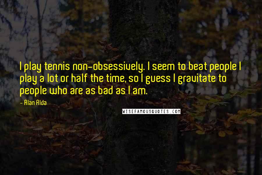 Alan Alda Quotes: I play tennis non-obsessively. I seem to beat people I play a lot or half the time, so I guess I gravitate to people who are as bad as I am.