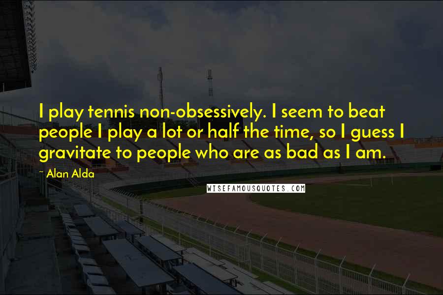 Alan Alda Quotes: I play tennis non-obsessively. I seem to beat people I play a lot or half the time, so I guess I gravitate to people who are as bad as I am.