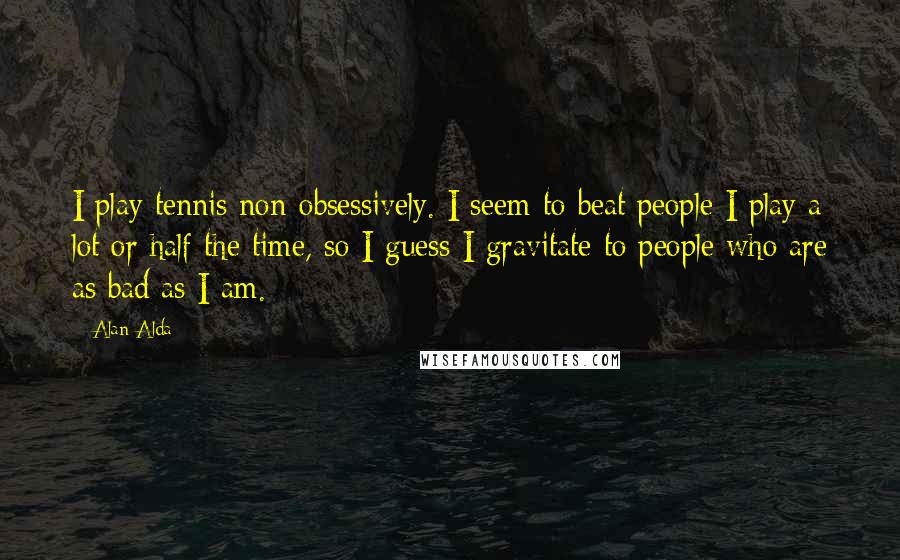 Alan Alda Quotes: I play tennis non-obsessively. I seem to beat people I play a lot or half the time, so I guess I gravitate to people who are as bad as I am.