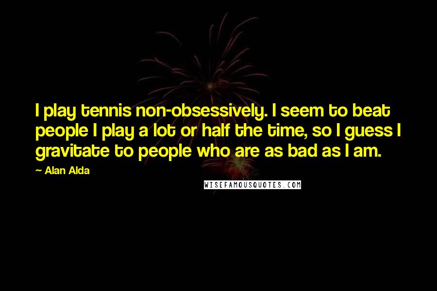 Alan Alda Quotes: I play tennis non-obsessively. I seem to beat people I play a lot or half the time, so I guess I gravitate to people who are as bad as I am.