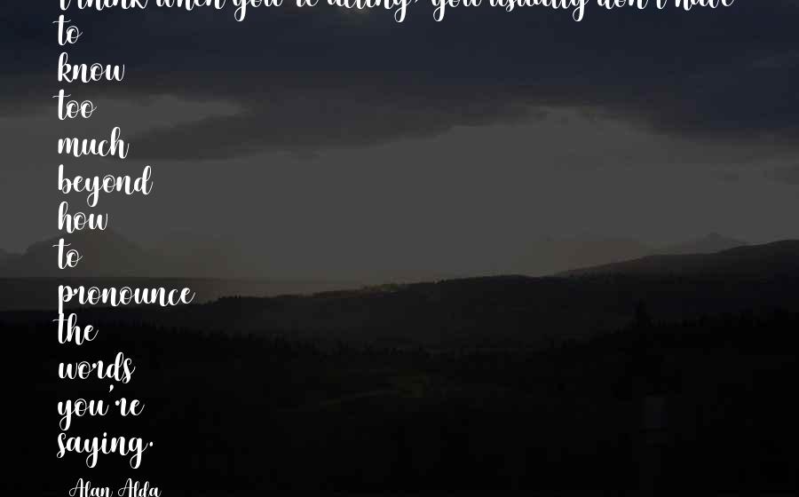 Alan Alda Quotes: I think when you're acting, you usually don't have to know too much beyond how to pronounce the words you're saying.