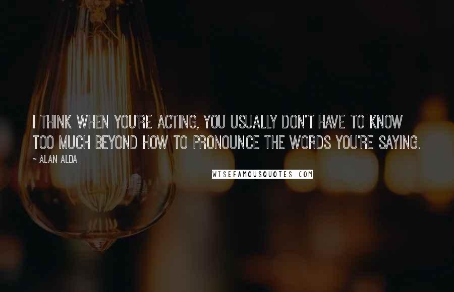 Alan Alda Quotes: I think when you're acting, you usually don't have to know too much beyond how to pronounce the words you're saying.