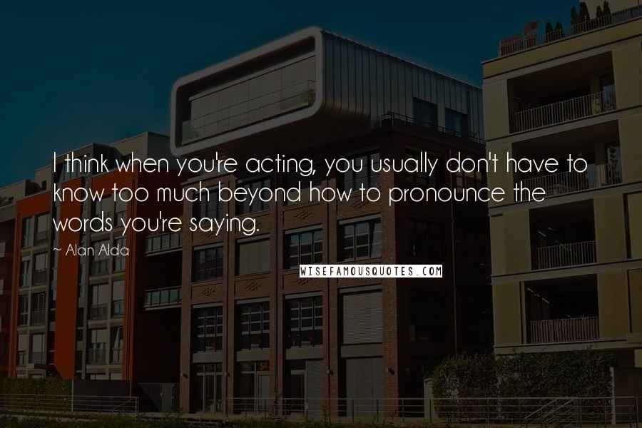 Alan Alda Quotes: I think when you're acting, you usually don't have to know too much beyond how to pronounce the words you're saying.