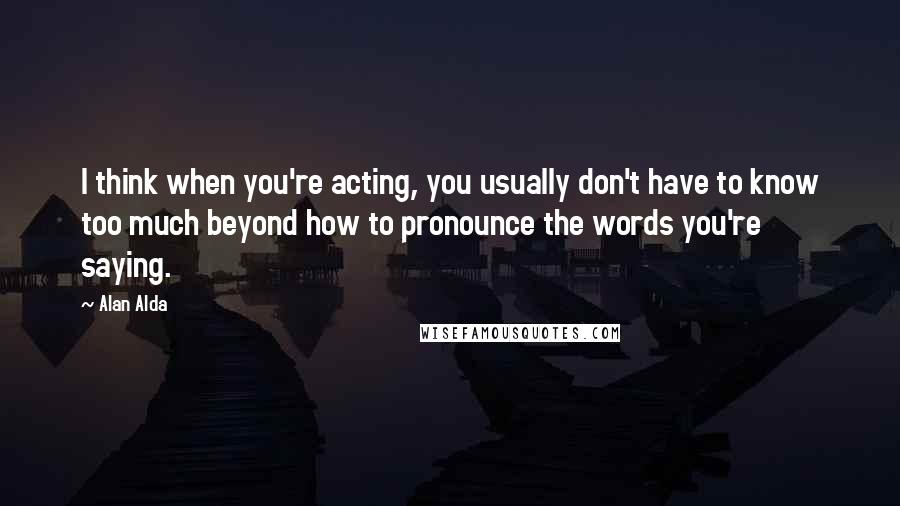 Alan Alda Quotes: I think when you're acting, you usually don't have to know too much beyond how to pronounce the words you're saying.