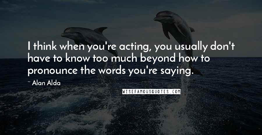 Alan Alda Quotes: I think when you're acting, you usually don't have to know too much beyond how to pronounce the words you're saying.