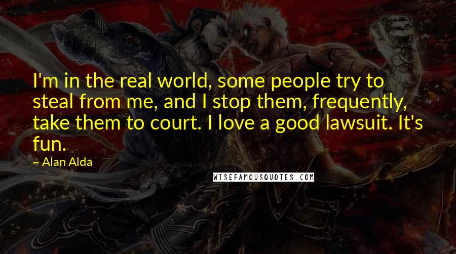 Alan Alda Quotes: I'm in the real world, some people try to steal from me, and I stop them, frequently, take them to court. I love a good lawsuit. It's fun.