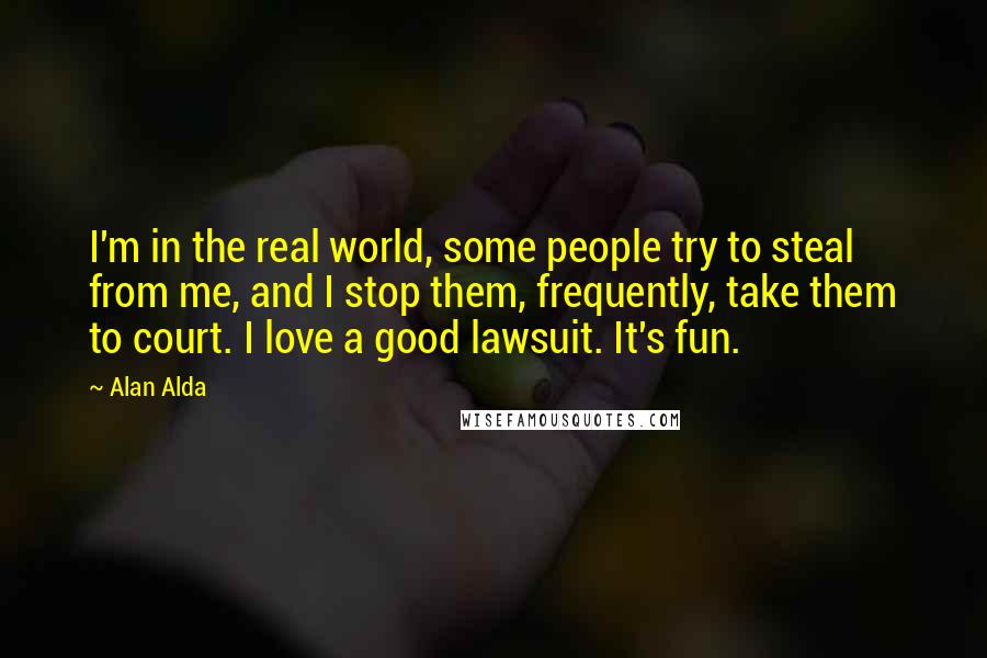 Alan Alda Quotes: I'm in the real world, some people try to steal from me, and I stop them, frequently, take them to court. I love a good lawsuit. It's fun.