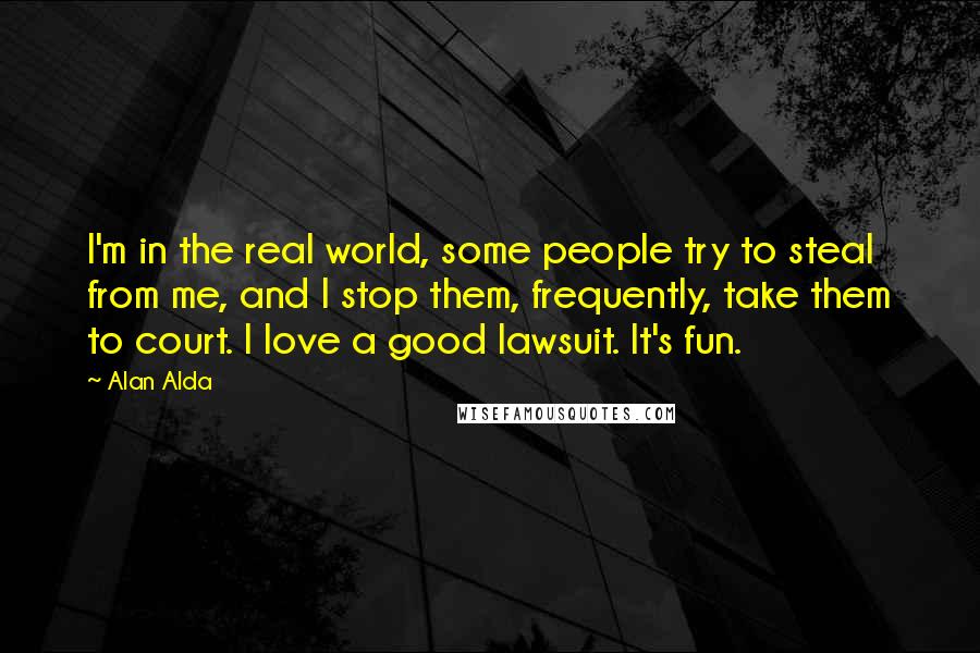 Alan Alda Quotes: I'm in the real world, some people try to steal from me, and I stop them, frequently, take them to court. I love a good lawsuit. It's fun.