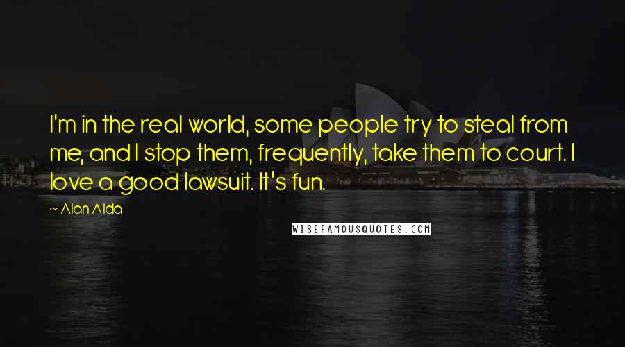 Alan Alda Quotes: I'm in the real world, some people try to steal from me, and I stop them, frequently, take them to court. I love a good lawsuit. It's fun.