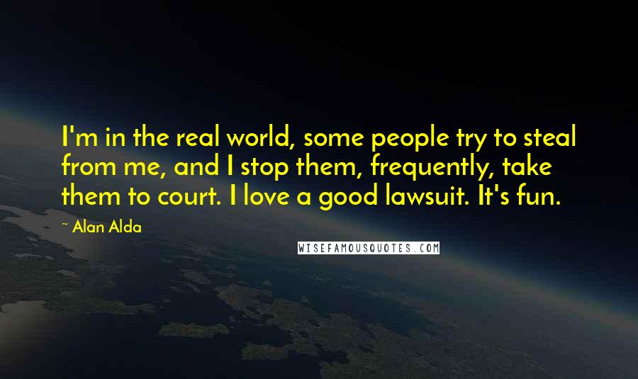 Alan Alda Quotes: I'm in the real world, some people try to steal from me, and I stop them, frequently, take them to court. I love a good lawsuit. It's fun.