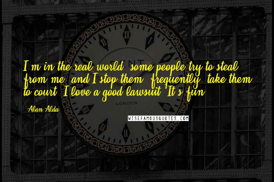 Alan Alda Quotes: I'm in the real world, some people try to steal from me, and I stop them, frequently, take them to court. I love a good lawsuit. It's fun.