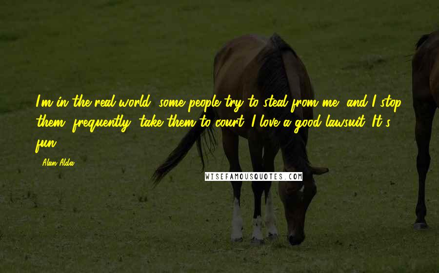 Alan Alda Quotes: I'm in the real world, some people try to steal from me, and I stop them, frequently, take them to court. I love a good lawsuit. It's fun.