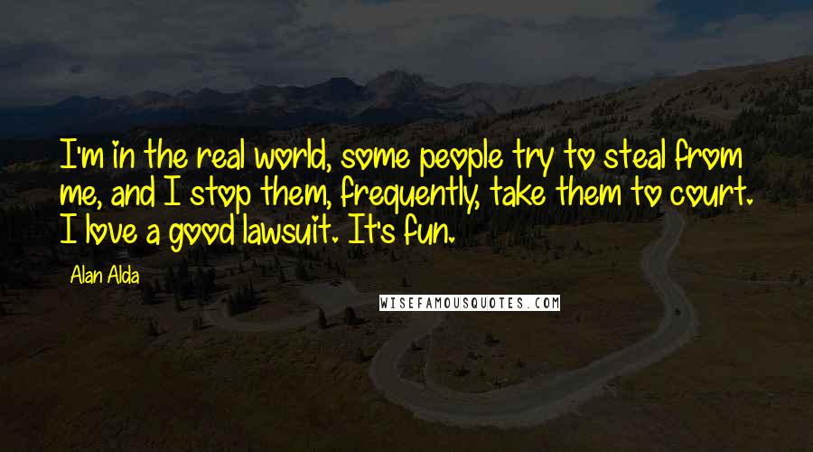 Alan Alda Quotes: I'm in the real world, some people try to steal from me, and I stop them, frequently, take them to court. I love a good lawsuit. It's fun.