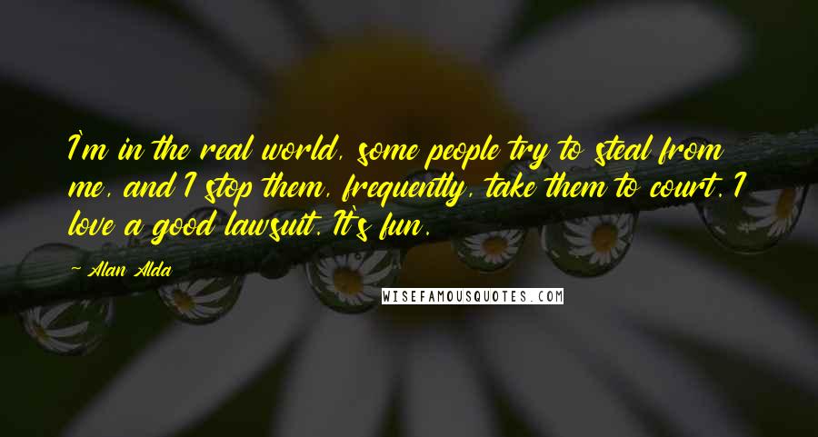 Alan Alda Quotes: I'm in the real world, some people try to steal from me, and I stop them, frequently, take them to court. I love a good lawsuit. It's fun.