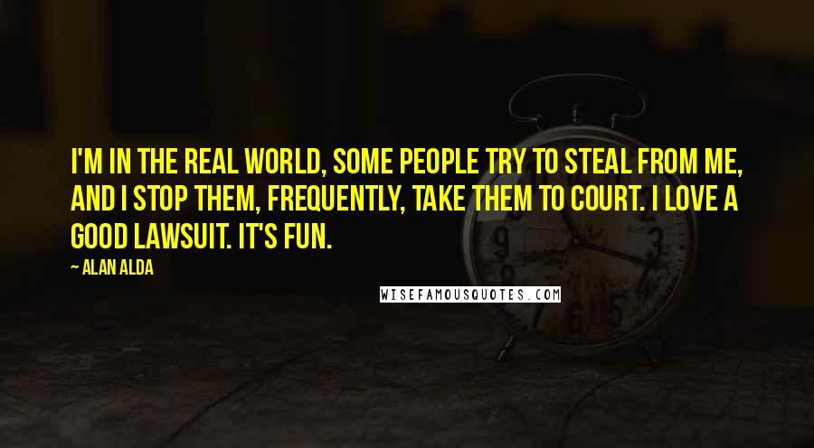 Alan Alda Quotes: I'm in the real world, some people try to steal from me, and I stop them, frequently, take them to court. I love a good lawsuit. It's fun.