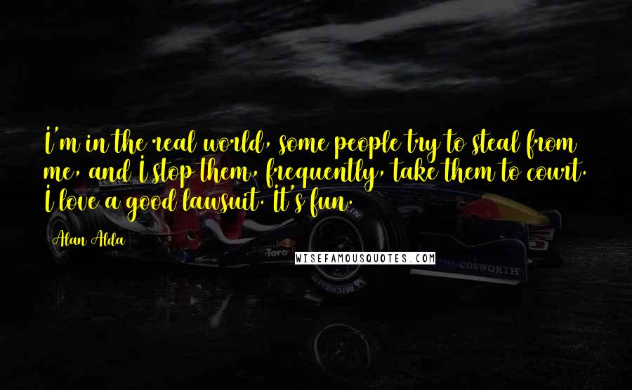 Alan Alda Quotes: I'm in the real world, some people try to steal from me, and I stop them, frequently, take them to court. I love a good lawsuit. It's fun.